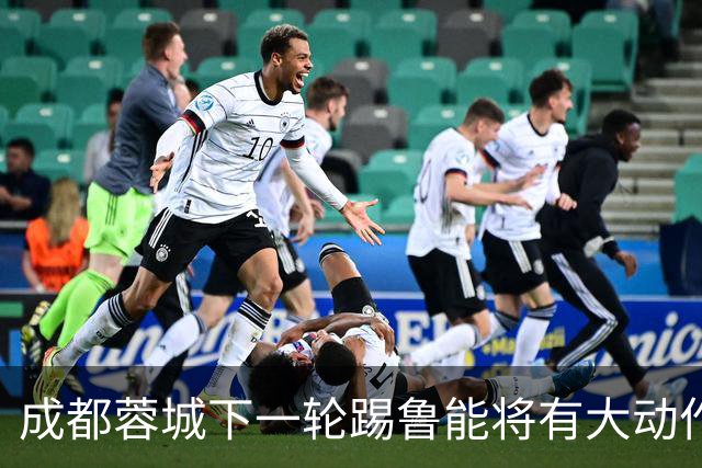 成都蓉城下一轮踢鲁能将有大动作调整，多位状态不佳的球员或无缘首发